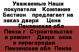 Уважаемые Наши покупатели…… Компания «Бастион » предлагает на заказ двери. › Цена ­ 10 000 - Пензенская обл., Пенза г. Строительство и ремонт » Двери, окна и перегородки   . Пензенская обл.,Пенза г.